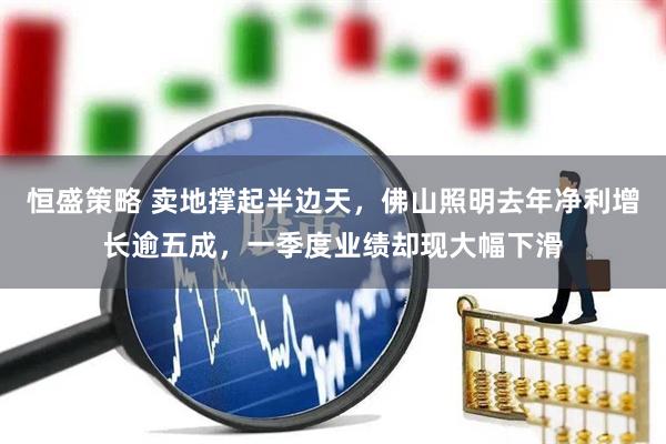 恒盛策略 卖地撑起半边天，佛山照明去年净利增长逾五成，一季度业绩却现大幅下滑