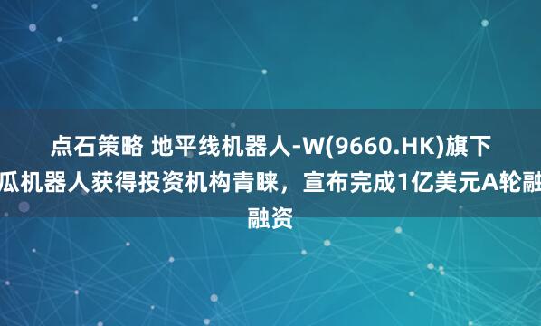 点石策略 地平线机器人-W(9660.HK)旗下地瓜机器人获得投资机构青睐，宣布完成1亿美元A轮融资