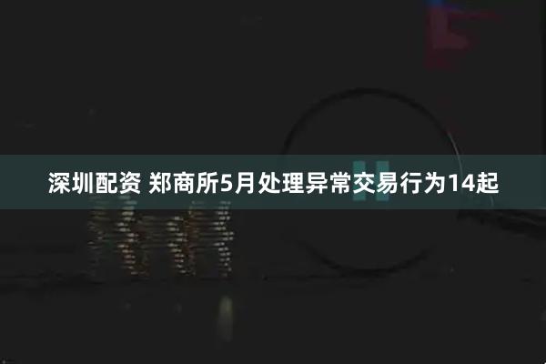 深圳配资 郑商所5月处理异常交易行为14起