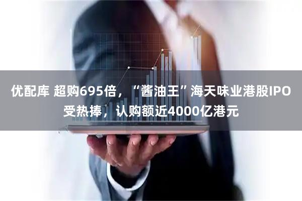 优配库 超购695倍，“酱油王”海天味业港股IPO受热捧，认购额近4000亿港元