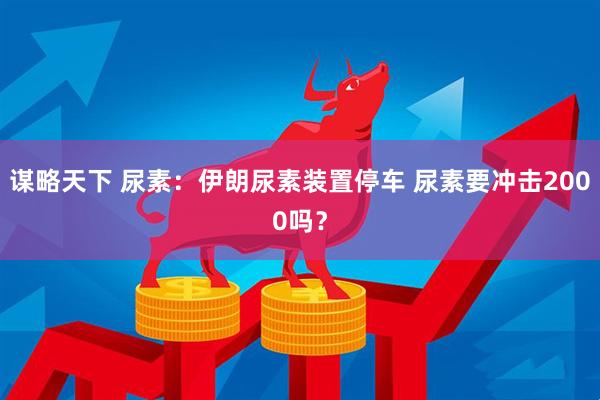 谋略天下 尿素：伊朗尿素装置停车 尿素要冲击2000吗？