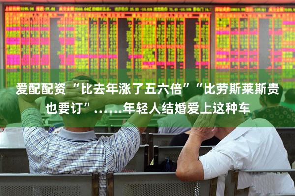爱配配资 “比去年涨了五六倍”“比劳斯莱斯贵也要订”……年轻人结婚爱上这种车