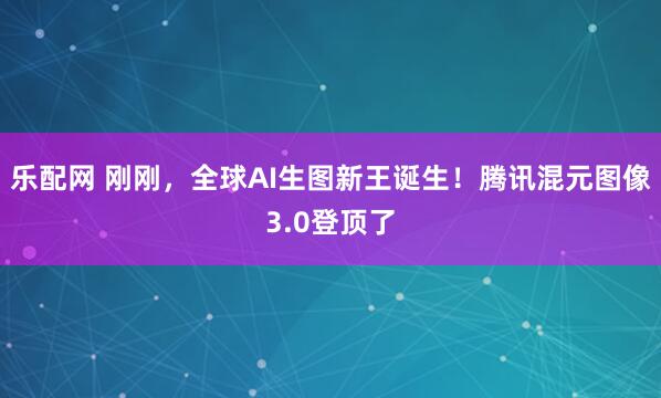 乐配网 刚刚，全球AI生图新王诞生！腾讯混元图像3.0登顶了