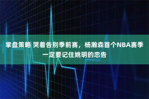 掌盘策略 哭着告别季前赛，杨瀚森首个NBA赛季一定要记住姚明的忠告