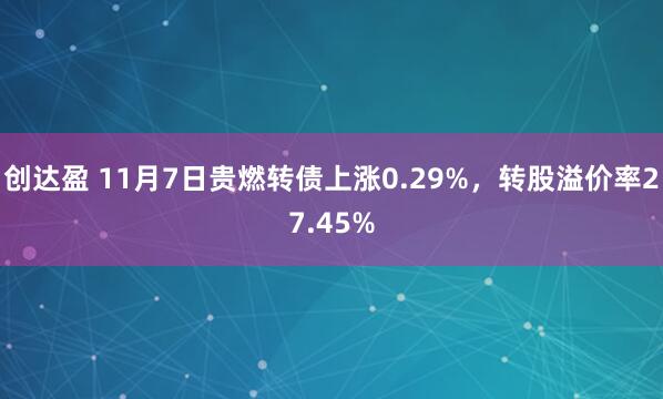 创达盈 11月7日贵燃转债上涨0.29%，转股溢价率27.45%