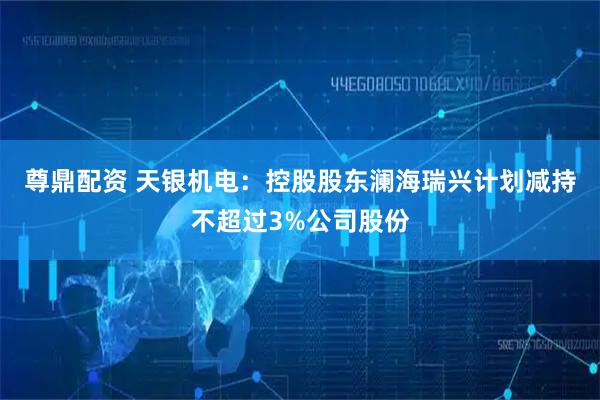 尊鼎配资 天银机电：控股股东澜海瑞兴计划减持不超过3%公司股份