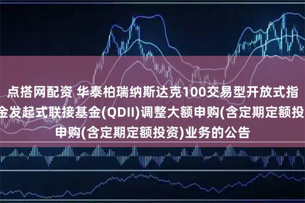 点搭网配资 华泰柏瑞纳斯达克100交易型开放式指数证券投资基金发起式联接基金(QDII)调整大额申购(含定期定额投资)业务的公告