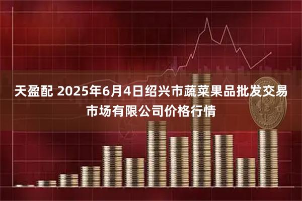 天盈配 2025年6月4日绍兴市蔬菜果品批发交易市场有限公司价格行情