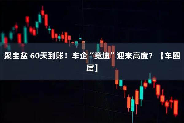 聚宝盆 60天到账!车企“竞速”迎来高度?【车圈层】