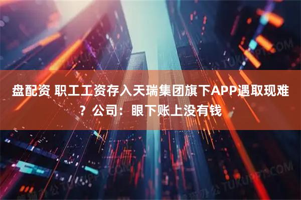 盘配资 职工工资存入天瑞集团旗下APP遇取现难？公司：眼下账上没有钱