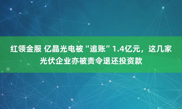 红领金服 亿晶光电被“追账”1.4亿元，这几家光伏企业亦被责令退还投资款
