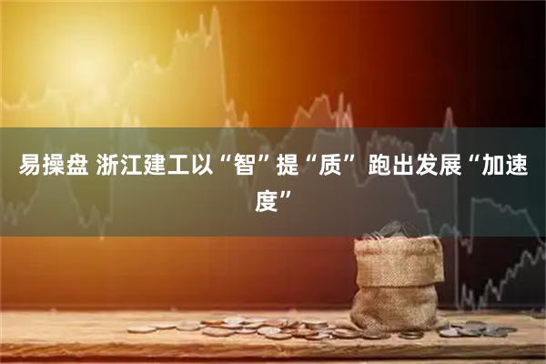 易操盘 浙江建工以“智”提“质” 跑出发展“加速度”