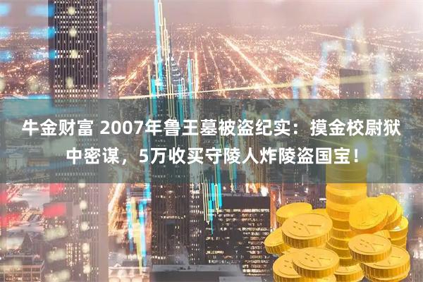 牛金财富 2007年鲁王墓被盗纪实：摸金校尉狱中密谋，5万收买守陵人炸陵盗国宝！