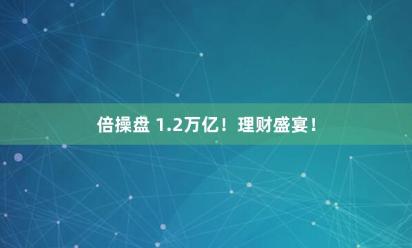 倍操盘 1.2万亿！理财盛宴！